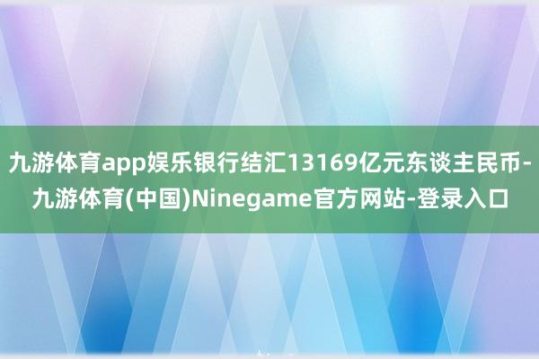 九游体育app娱乐银行结汇13169亿元东谈主民币-九游体育(中国)Ninegame官方网站-登录入口