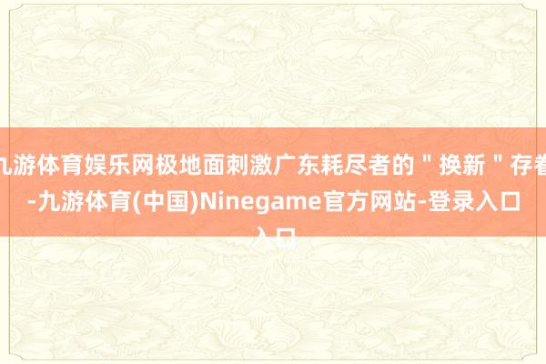 九游体育娱乐网极地面刺激广东耗尽者的＂换新＂存眷-九游体育(中国)Ninegame官方网站-登录入口