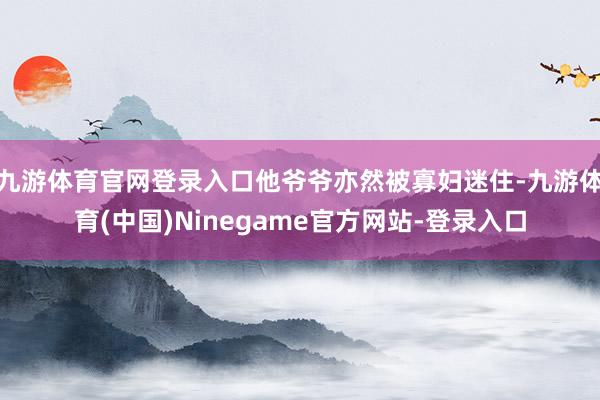 九游体育官网登录入口他爷爷亦然被寡妇迷住-九游体育(中国)Ninegame官方网站-登录入口