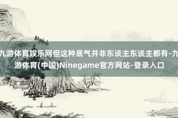 九游体育娱乐网但这种底气并非东谈主东谈主都有-九游体育(中国)Ninegame官方网站-登录入口