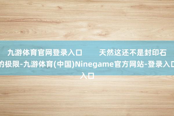 九游体育官网登录入口        天然这还不是封印石的极限-九游体育(中国)Ninegame官方网站-登录入口