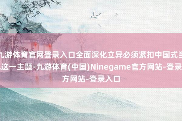 九游体育官网登录入口全面深化立异必须紧扣中国式当代化这一主题-九游体育(中国)Ninegame官方网站-登录入口