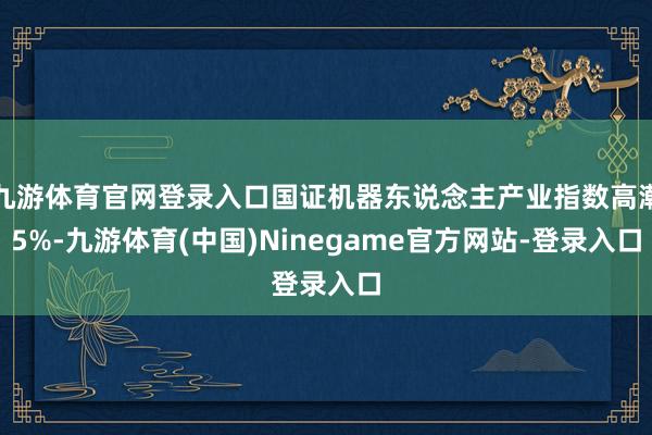 九游体育官网登录入口国证机器东说念主产业指数高潮5%-九游体育(中国)Ninegame官方网站-登录入口