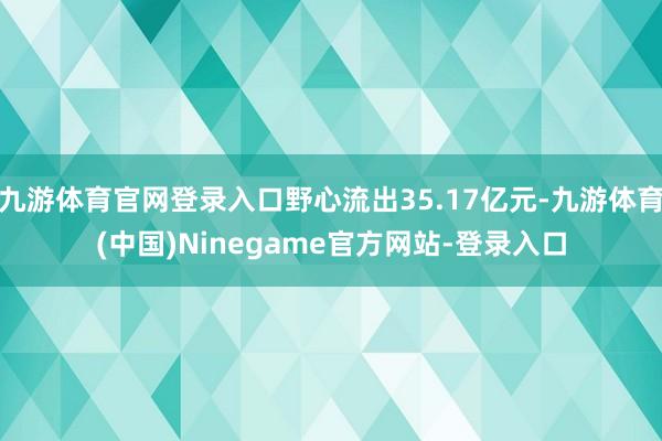九游体育官网登录入口野心流出35.17亿元-九游体育(中国)Ninegame官方网站-登录入口