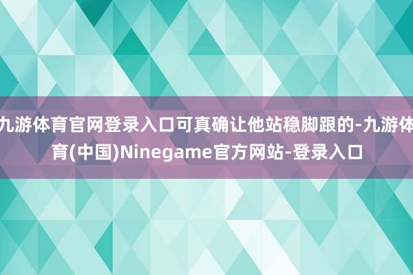 九游体育官网登录入口可真确让他站稳脚跟的-九游体育(中国)Ninegame官方网站-登录入口