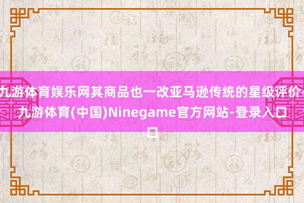 九游体育娱乐网其商品也一改亚马逊传统的星级评价-九游体育(中国)Ninegame官方网站-登录入口