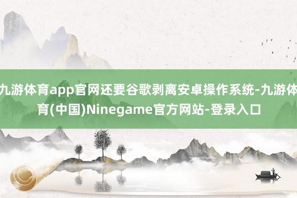 九游体育app官网还要谷歌剥离安卓操作系统-九游体育(中国)Ninegame官方网站-登录入口