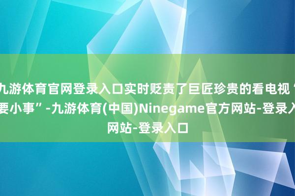 九游体育官网登录入口实时贬责了巨匠珍贵的看电视“重要小事”-九游体育(中国)Ninegame官方网站-登录入口