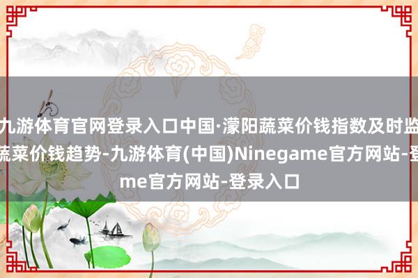 九游体育官网登录入口中国·濛阳蔬菜价钱指数及时监控寰宇蔬菜价钱趋势-九游体育(中国)Ninegame官方网站-登录入口