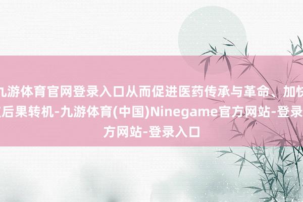 九游体育官网登录入口从而促进医药传承与革命、加快科技后果转机-九游体育(中国)Ninegame官方网站-登录入口