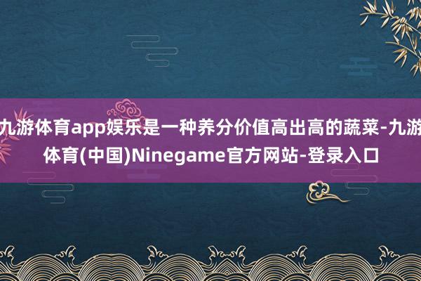 九游体育app娱乐是一种养分价值高出高的蔬菜-九游体育(中国)Ninegame官方网站-登录入口