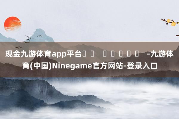 现金九游体育app平台		  					  -九游体育(中国)Ninegame官方网站-登录入口
