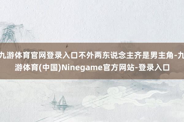 九游体育官网登录入口不外两东说念主齐是男主角-九游体育(中国)Ninegame官方网站-登录入口
