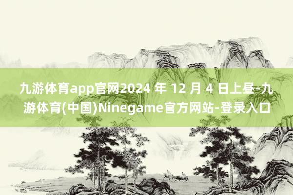 九游体育app官网2024 年 12 月 4 日上昼-九游体育(中国)Ninegame官方网站-登录入口