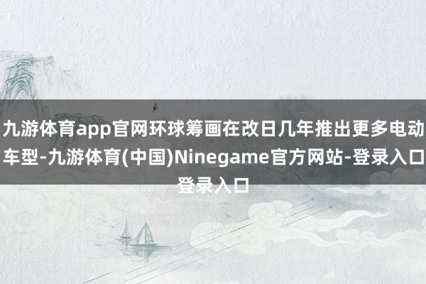 九游体育app官网环球筹画在改日几年推出更多电动车型-九游体育(中国)Ninegame官方网站-登录入口