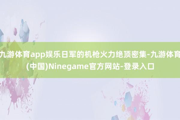 九游体育app娱乐日军的机枪火力绝顶密集-九游体育(中国)Ninegame官方网站-登录入口