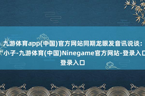 九游体育app(中国)官方网站同期龙眼发音讯说谈：“小子-九游体育(中国)Ninegame官方网站-登录入口