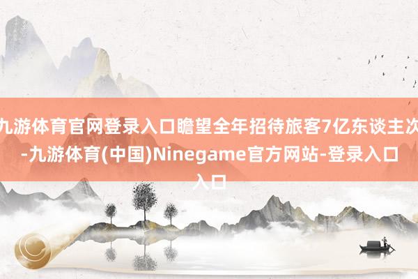 九游体育官网登录入口瞻望全年招待旅客7亿东谈主次-九游体育(中国)Ninegame官方网站-登录入口