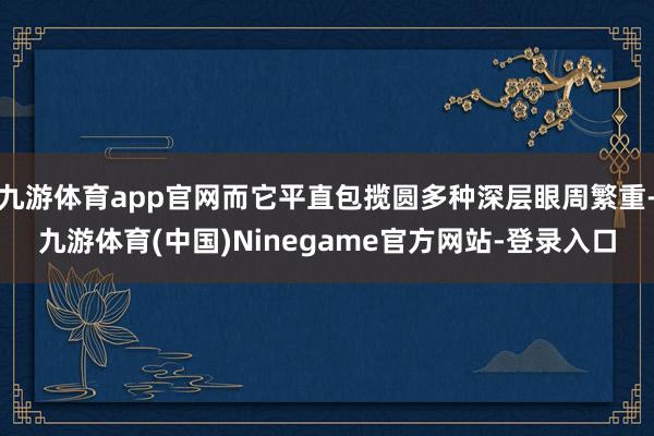 九游体育app官网而它平直包揽圆多种深层眼周繁重-九游体育(中国)Ninegame官方网站-登录入口