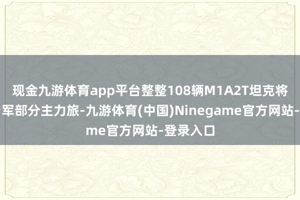 现金九游体育app平台整整108辆M1A2T坦克将配备给台军部分主力旅-九游体育(中国)Ninegame官方网站-登录入口