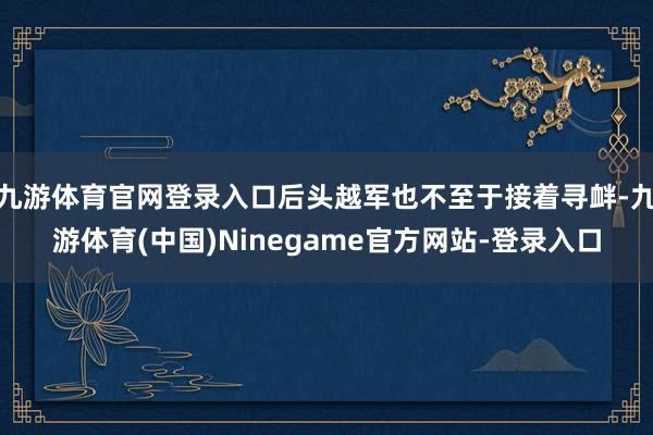 九游体育官网登录入口后头越军也不至于接着寻衅-九游体育(中国)Ninegame官方网站-登录入口