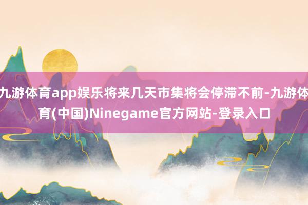 九游体育app娱乐将来几天市集将会停滞不前-九游体育(中国)Ninegame官方网站-登录入口
