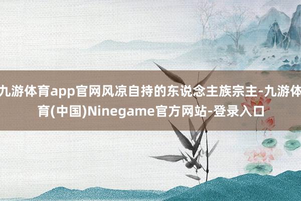 九游体育app官网风凉自持的东说念主族宗主-九游体育(中国)Ninegame官方网站-登录入口