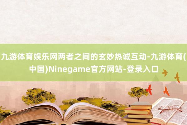 九游体育娱乐网两者之间的玄妙热诚互动-九游体育(中国)Ninegame官方网站-登录入口