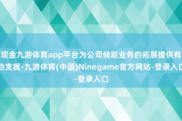 现金九游体育app平台为公司储能业务的拓展提供有劲支握-九游体育(中国)Ninegame官方网站-登录入口
