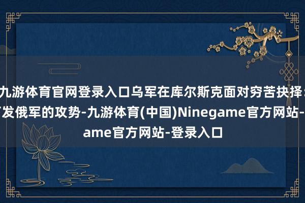 九游体育官网登录入口乌军在库尔斯克面对穷苦抉择：是遴荐打发俄军的攻势-九游体育(中国)Ninegame官方网站-登录入口