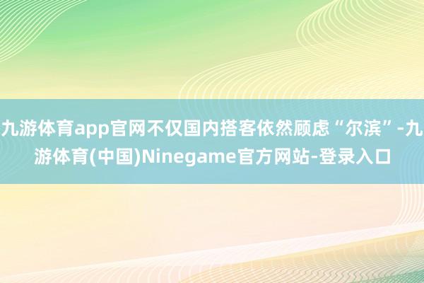 九游体育app官网不仅国内搭客依然顾虑“尔滨”-九游体育(中国)Ninegame官方网站-登录入口