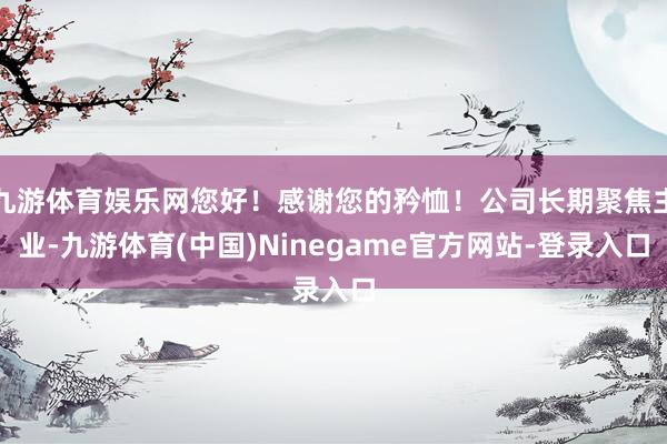 九游体育娱乐网您好！感谢您的矜恤！公司长期聚焦主业-九游体育(中国)Ninegame官方网站-登录入口