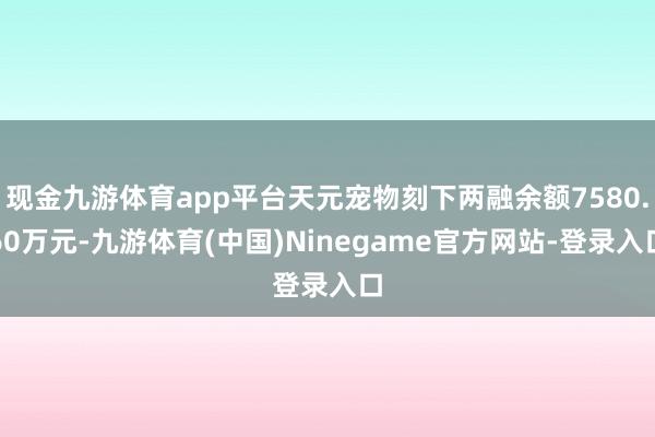 现金九游体育app平台天元宠物刻下两融余额7580.60万元-九游体育(中国)Ninegame官方网站-登录入口