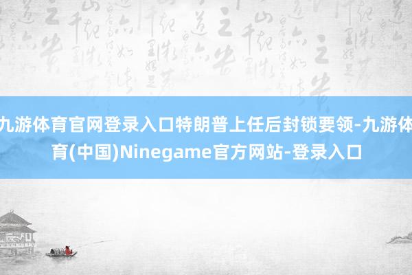 九游体育官网登录入口特朗普上任后封锁要领-九游体育(中国)Ninegame官方网站-登录入口