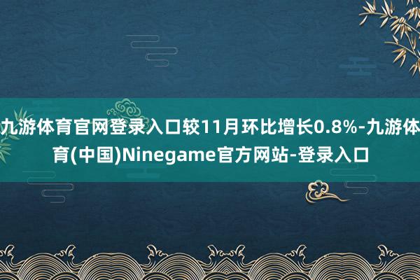 九游体育官网登录入口较11月环比增长0.8%-九游体育(中国)Ninegame官方网站-登录入口
