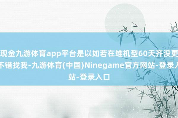 现金九游体育app平台是以如若在维机型60天齐没更新不错找我-九游体育(中国)Ninegame官方网站-登录入口