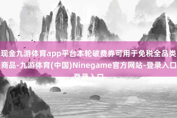 现金九游体育app平台本轮破费券可用于免税全品类商品-九游体育(中国)Ninegame官方网站-登录入口