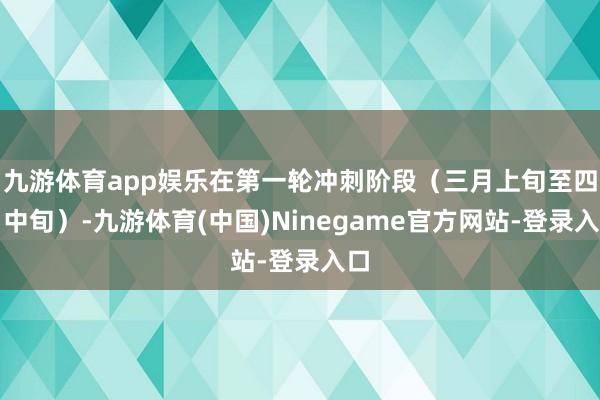 九游体育app娱乐在第一轮冲刺阶段(三月上旬至四月中旬)-九游体育(中国)Ninegame官方网站-登录入口