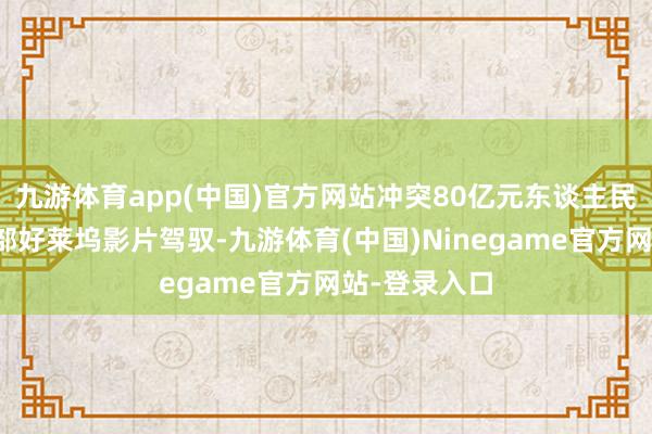 九游体育app(中国)官方网站冲突80亿元东谈主民币票房俱乐部好莱坞影片驾驭-九游体育(中国)Ninegame官方网站-登录入口