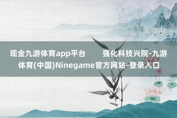 现金九游体育app平台        强化科技兴院-九游体育(中国)Ninegame官方网站-登录入口