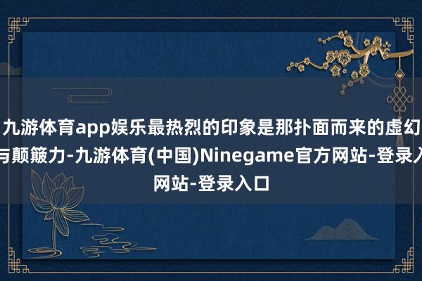 九游体育app娱乐最热烈的印象是那扑面而来的虚幻感与颠簸力-九游体育(中国)Ninegame官方网站-登录入口