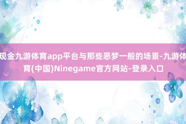 现金九游体育app平台与那些恶梦一般的场景-九游体育(中国)Ninegame官方网站-登录入口