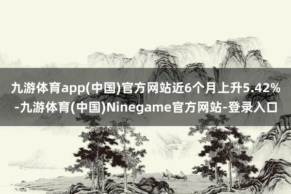 九游体育app(中国)官方网站近6个月上升5.42%-九游体育(中国)Ninegame官方网站-登录入口
