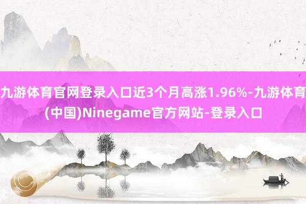 九游体育官网登录入口近3个月高涨1.96%-九游体育(中国)Ninegame官方网站-登录入口