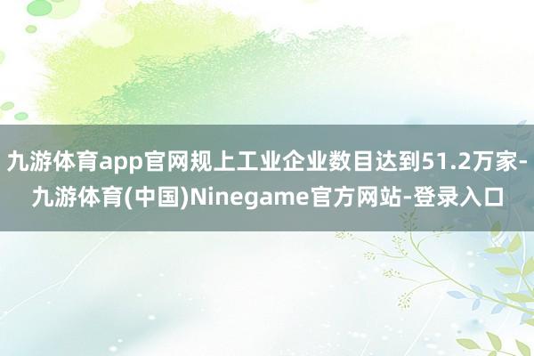 九游体育app官网规上工业企业数目达到51.2万家-九游体育(中国)Ninegame官方网站-登录入口