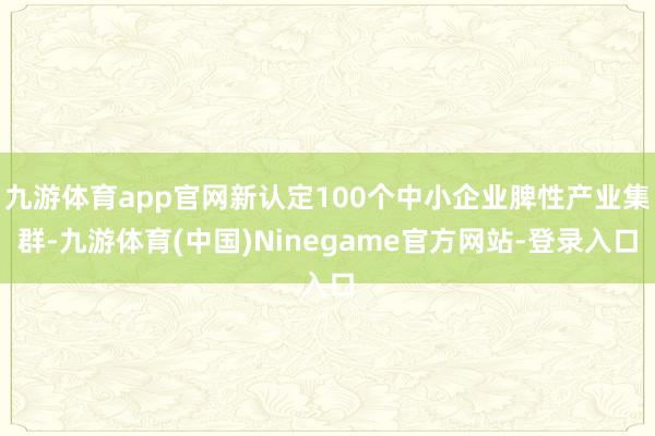 九游体育app官网新认定100个中小企业脾性产业集群-九游体育(中国)Ninegame官方网站-登录入口