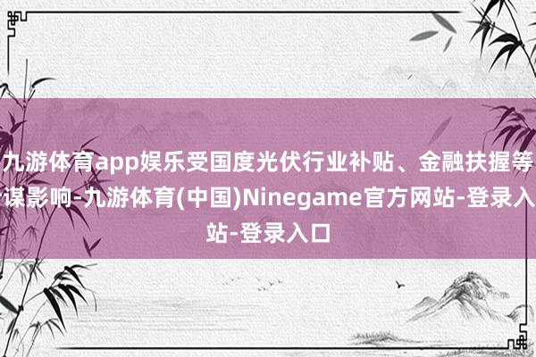 九游体育app娱乐受国度光伏行业补贴、金融扶握等计谋影响-九游体育(中国)Ninegame官方网站-登录入口