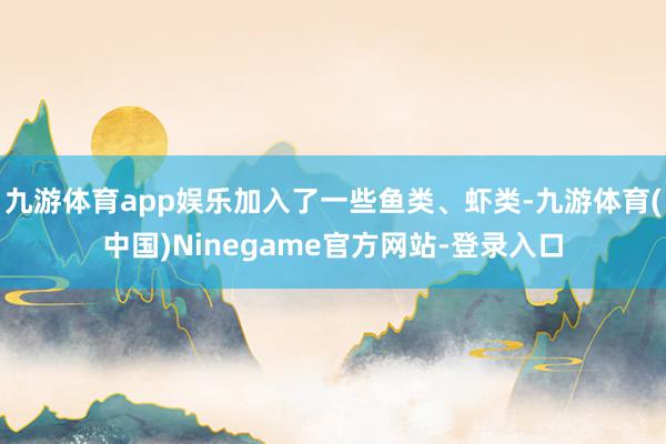 九游体育app娱乐加入了一些鱼类、虾类-九游体育(中国)Ninegame官方网站-登录入口