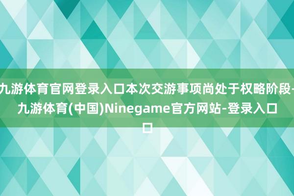 九游体育官网登录入口本次交游事项尚处于权略阶段-九游体育(中国)Ninegame官方网站-登录入口