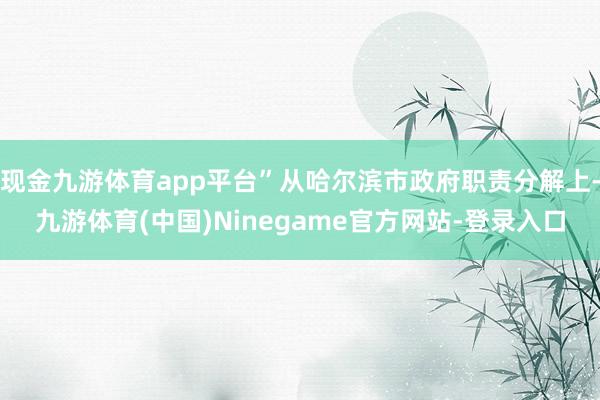 现金九游体育app平台”从哈尔滨市政府职责分解上-九游体育(中国)Ninegame官方网站-登录入口